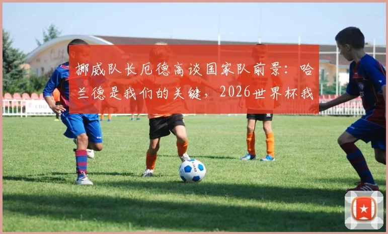 挪威队长厄德高谈国家队前景:哈兰德是我们的关键,2026世界杯我们仍有机会