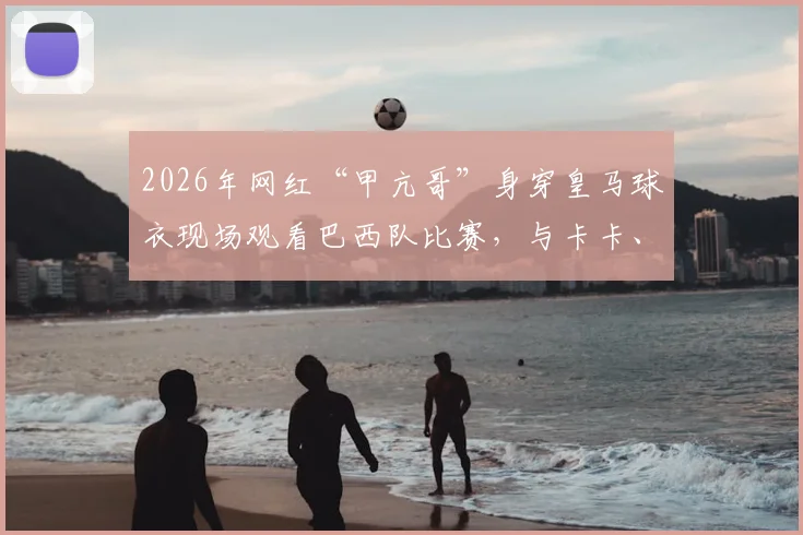 2026年网红“甲亢哥”身穿皇马球衣现场观看巴西队比赛,与卡卡、博格巴、大罗等巨星近距离互动引热议