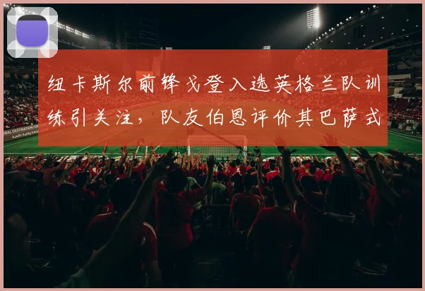 纽卡斯尔前锋戈登入选英格兰队训练引关注，队友伯恩评价其巴萨式踢法，2026年世界杯前景分析