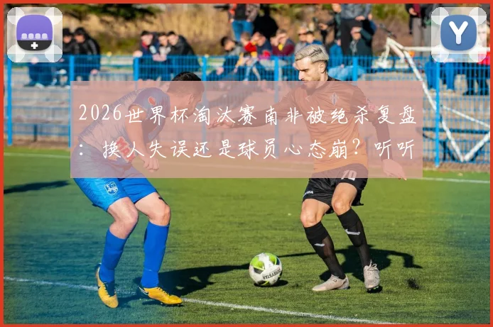 2026世界杯淘汰赛南非被绝杀复盘:换人失误还是球员心态崩?听听资深战术分析师怎么说