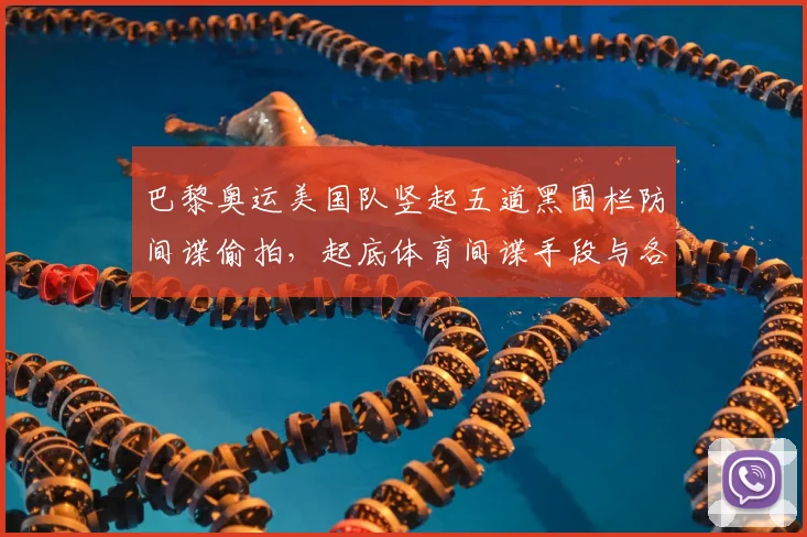 巴黎奥运美国队竖起五道黑围栏防间谍偷拍，起底体育间谍手段与各队奇葩安保措施