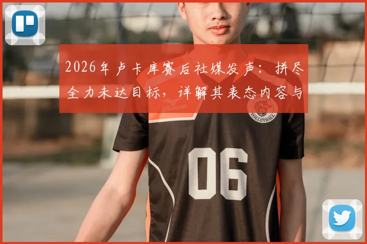 2026年卢卡库赛后社媒发声:拼尽全力未达目标,详解其表态内容与球迷热议焦点,展望球队未来之路