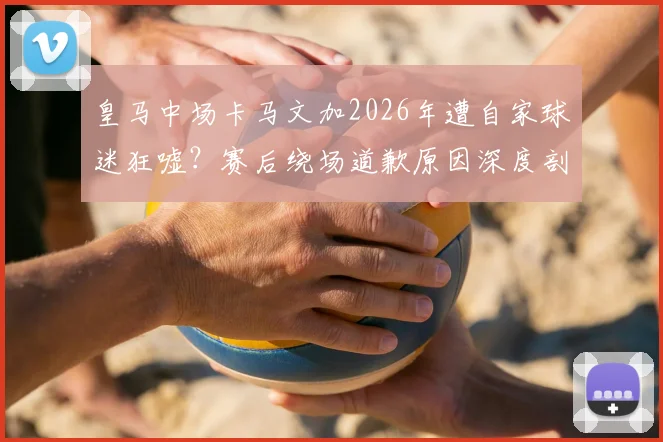 皇马中场卡马文加2026年遭自家球迷狂嘘?赛后绕场道歉原因深度剖析
