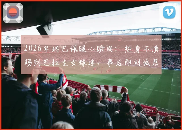 2026年姆巴佩暖心瞬间：热身不慎踢到巴拉圭女球迷，事后即刻诚恳道歉获好评
