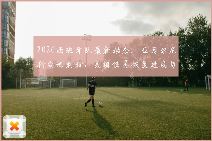 2026西班牙队最新动态:亚马尔尼科合练利好,关键伤员恢复进度与战术影响解析