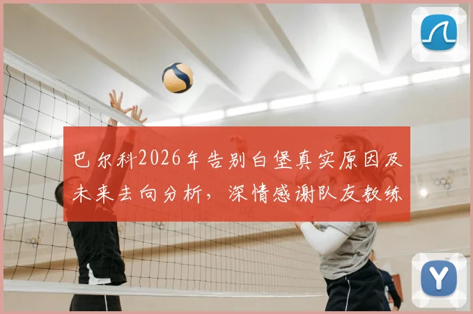 巴尔科2026年告别白堡真实原因及未来去向分析，深情感谢队友教练球迷全过程回顾