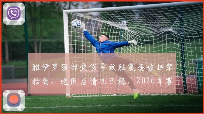 雅伊罗颈部受伤导致脑震荡被担架抬离，送医后情况已稳，2026年赛场伤病引关注