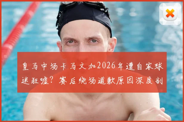 皇马中场卡马文加2026年遭自家球迷狂嘘？赛后绕场道歉原因深度剖析