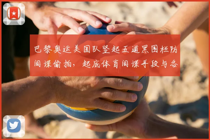 巴黎奥运美国队竖起五道黑围栏防间谍偷拍,起底体育间谍手段与各队奇葩安保措施