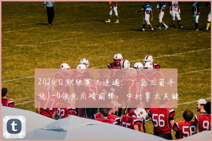 2026日职联赛况速递：广岛三箭半场1-0领先川崎前锋，中村草太关键进球视频与全场战报分析