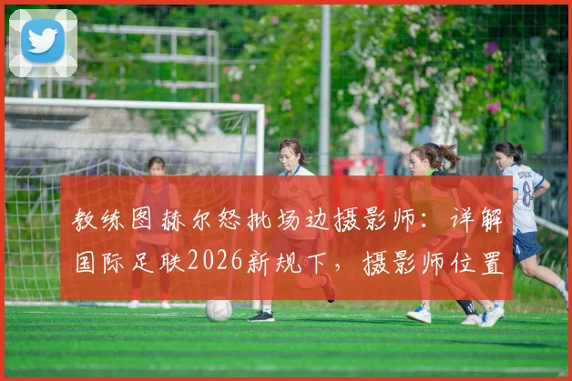 教练图赫尔怒批场边摄影师：详解国际足联2026新规下，摄影师位置与球员权益的平衡之道