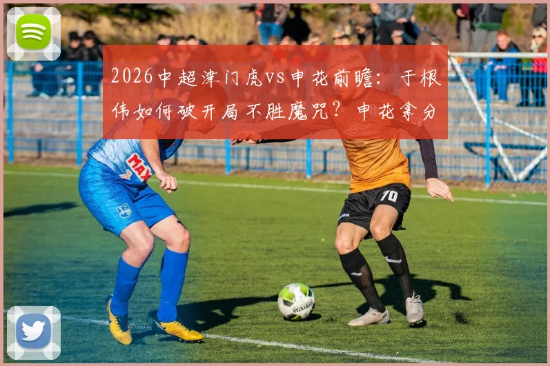 2026中超津门虎vs申花前瞻：于根伟如何破开局不胜魔咒？申花拿分即离降级区，历史交锋谁占优？