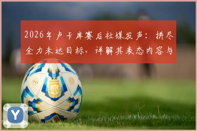 2026年卢卡库赛后社媒发声：拼尽全力未达目标，详解其表态内容与球迷热议焦点，展望球队未来之路