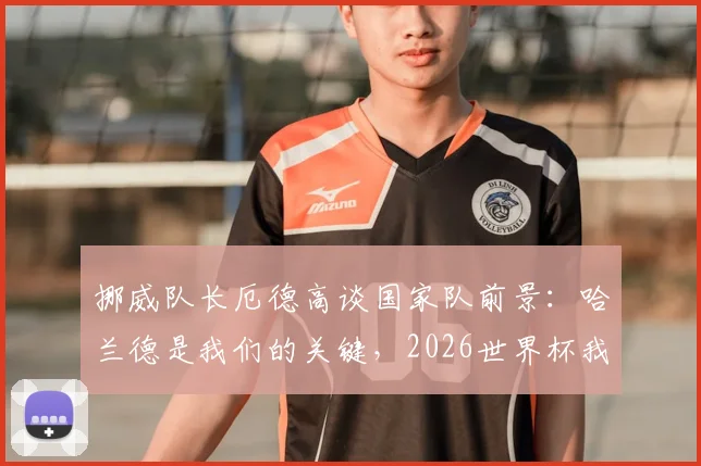 挪威队长厄德高谈国家队前景：哈兰德是我们的关键，2026世界杯我们仍有机会