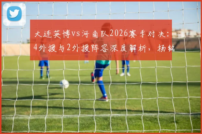 大连英博vs河南队2026赛季对决：4外援与2外援阵容深度解析，杨铭锐刘易鑫关键作用评估