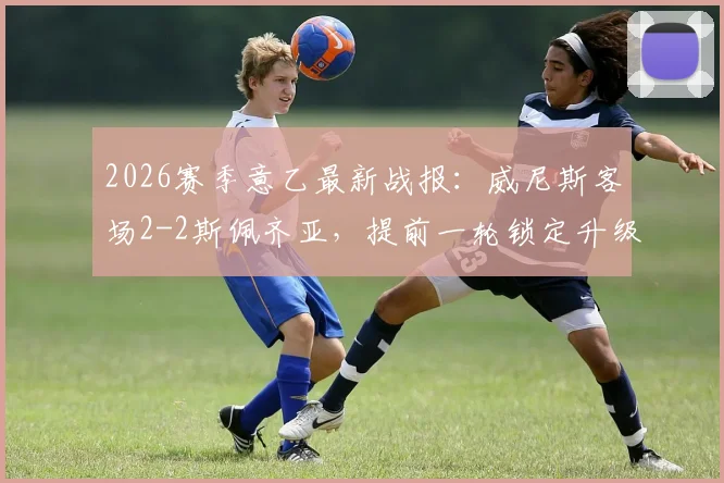 2026赛季意乙最新战报：威尼斯客场2-2斯佩齐亚，提前一轮锁定升级名额，重返意甲在望！