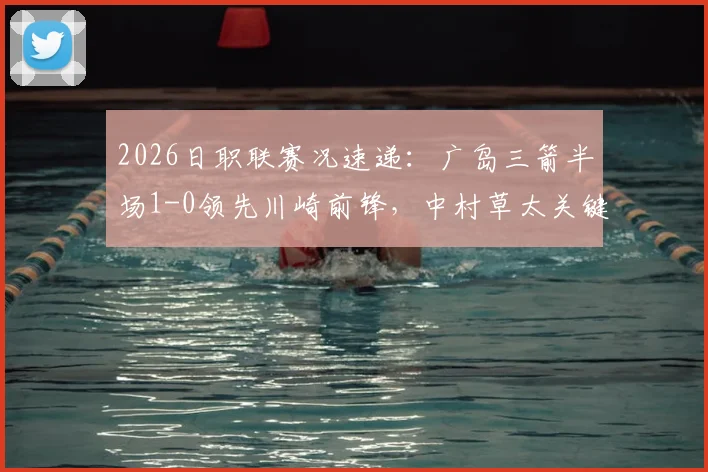 2026日职联赛况速递:广岛三箭半场1-0领先川崎前锋,中村草太关键进球视频与全场战报分析