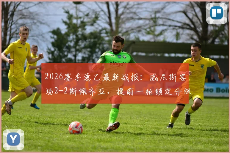 2026赛季意乙最新战报：威尼斯客场2-2斯佩齐亚，提前一轮锁定升级名额，重返意甲在望！