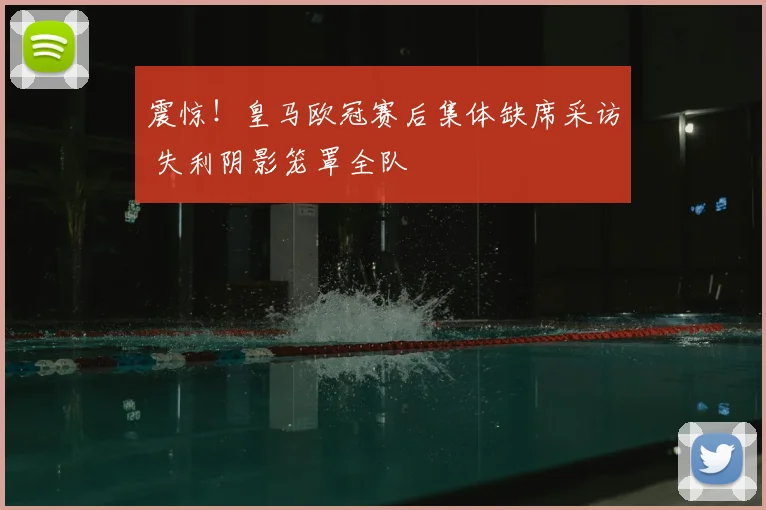 震惊！皇马欧冠赛后集体缺席采访 失利阴影笼罩全队