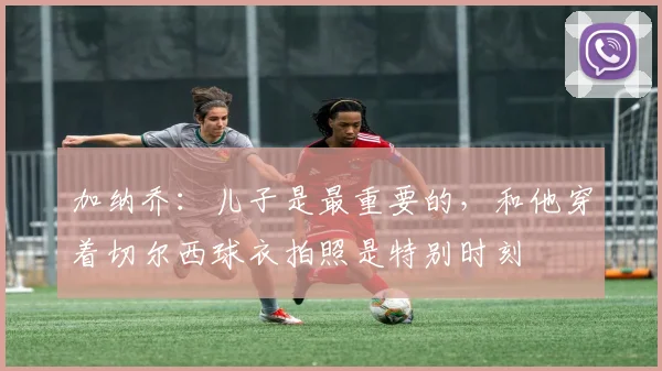 加纳乔：儿子是最重要的，和他穿着切尔西球衣拍照是特别时刻