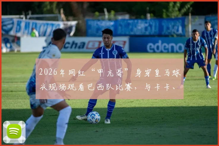 2026年网红“甲亢哥”身穿皇马球衣现场观看巴西队比赛，与卡卡、博格巴、大罗等巨星近距离互动引热议