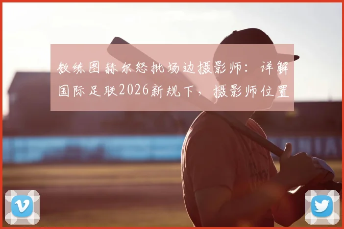 教练图赫尔怒批场边摄影师:详解国际足联2026新规下,摄影师位置与球员权益的平衡之道
