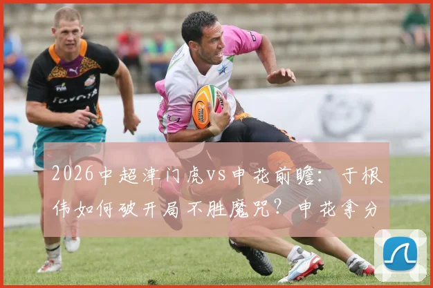2026中超津门虎vs申花前瞻:于根伟如何破开局不胜魔咒?申花拿分即离降级区,历史交锋谁占优?