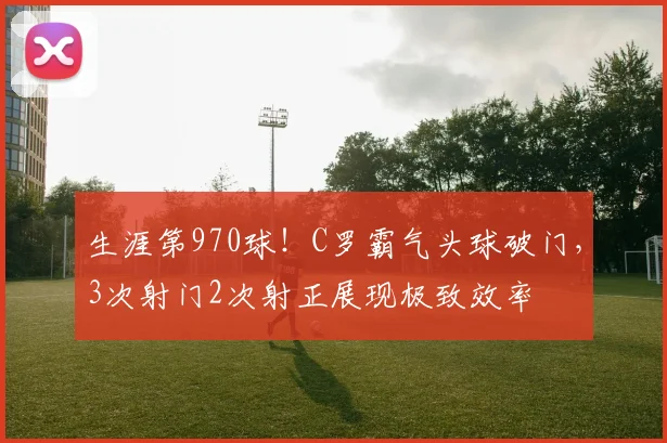 生涯第970球!C罗霸气头球破门,3次射门2次射正展现极致效率