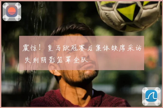 震惊！皇马欧冠赛后集体缺席采访 失利阴影笼罩全队