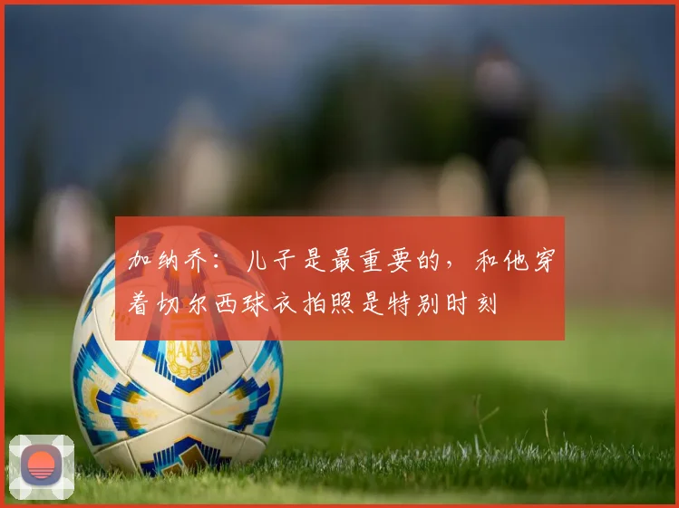 加纳乔：儿子是最重要的，和他穿着切尔西球衣拍照是特别时刻