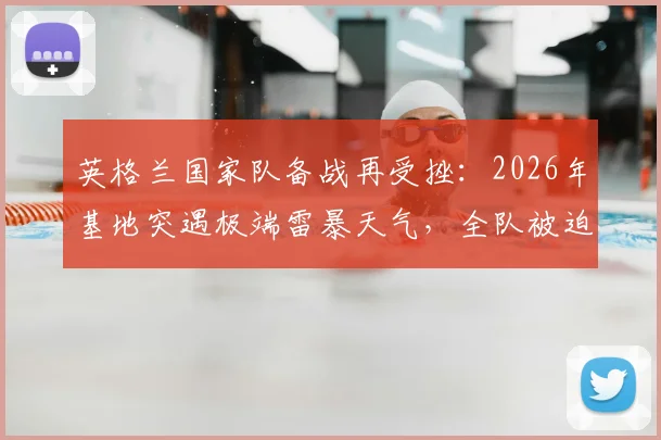 英格兰国家队备战再受挫：2026年基地突遇极端雷暴天气，全队被迫取消训练室内避险