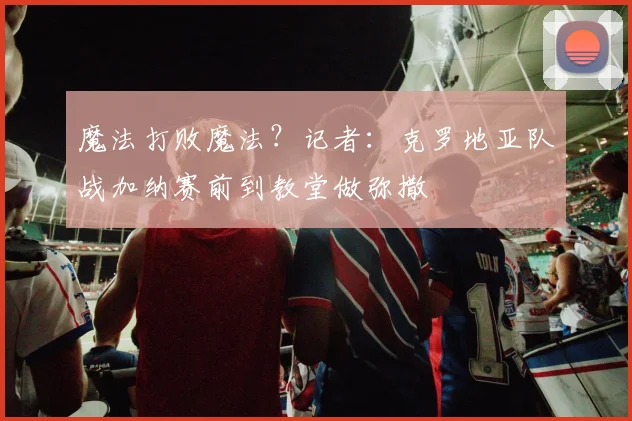 魔法打败魔法？记者：克罗地亚队战加纳赛前到教堂做弥撒