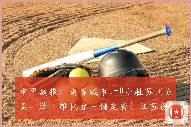 中甲战报:南京城市1-0小胜苏州东吴,泽·维托尔一锤定音!江苏德比火药味十足,附赛后分析与两队最新积分榜
